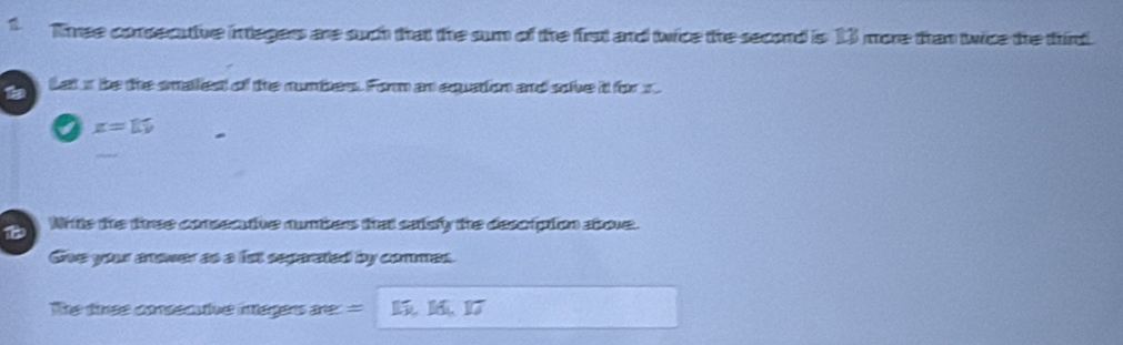 Three consecutive integers are such that the sum of the first and twice the second is 13 more than twice the third. 
Let s be the smallest of the numbers. Form an equation and sove it for x.
x=15
_ 
18 Nrite the three consecative numbers that saisly the descripion atove. 
Give your anower as a fst separated by commes. 
The tinee consecutve inagers are: =