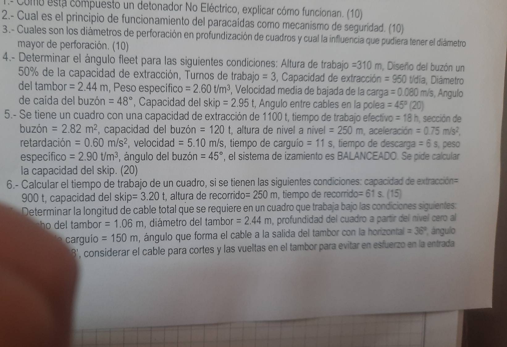 Como esta compuesto un detonador No Eléctrico, explicar cómo funcionan. (10)
2.- Cual es el principio de funcionamiento del paracaídas como mecanismo de seguridad. (10)
3.- Cuales son los diámetros de perforación en profundización de cuadros y cual la influencia que pudiera tener el diámetro
mayor de perforación. (10)
4.- Determinar el ángulo fleet para las siguientes condiciones: Altura de trabajo =310m , Diseño del buzón un
50% de la capacidad de extracción, Turnos de trabajo =3 , Capacidad de extracción =950 t/dia , Diámetro
del tambor =2.44m , Peso específico =2.60t/m^3 , Velocidad media de bajada de la carga =0.080m/s , Angulo
de caída del buzón =48° , Capacidad del skip =2.95 t, Angulo entre cables en la polea =45°(20)
5.- Se tiene un cuadro con una capacidad de extracción de 1100 t, tiempo de trabajo efectivo =18h sección de
buzón =2.82m^2 , capacidad del buzón =120t , altura de nivel a nivel =250m , aceleración =0.75m/s^2,
retardación =0.60m/s^2 , velocidad =5.10m/s , tiempo de carguío =11s , tiempo de descarga =6s peso
específico =2.90t/m^3 , ángulo del buzón =45° , el sistema de izamiento es BALANCEADO. Se pide calcular
la capacidad del skip. (20)
6.- Calcular el tiempo de trabajo de un cuadro, si se tienen las siguientes condiciones: capacidad de extracción=
900 t, capacidad del skip=3.20 t, altura de recorride =250m , tiempo de recorrido =61s. (15)
Determinar la longitud de cable total que se requiere en un cuadro que trabaja bajo las condiciones siguientes:
ho del tambor =1.06m , diámetro del tambor =2.44m , profundidad del cuadro a partír del nível cero al
carguío =150m , ángulo que forma el cable a la salida del tambor con la horizontal =36° ángulo
'3' , considerar el cable para cortes y las vueltas en el tambor para evitar en esfuerzo en la entrada