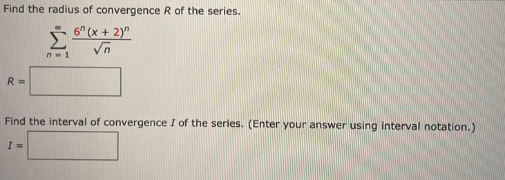 Find the radius of convergence R of the series.
sumlimits _(n=1)^(∈fty)frac 6^n(x+2)^nsqrt(n)
R=□
Find the interval of convergence I of the series. (Enter your answer using interval notation.)
I=□