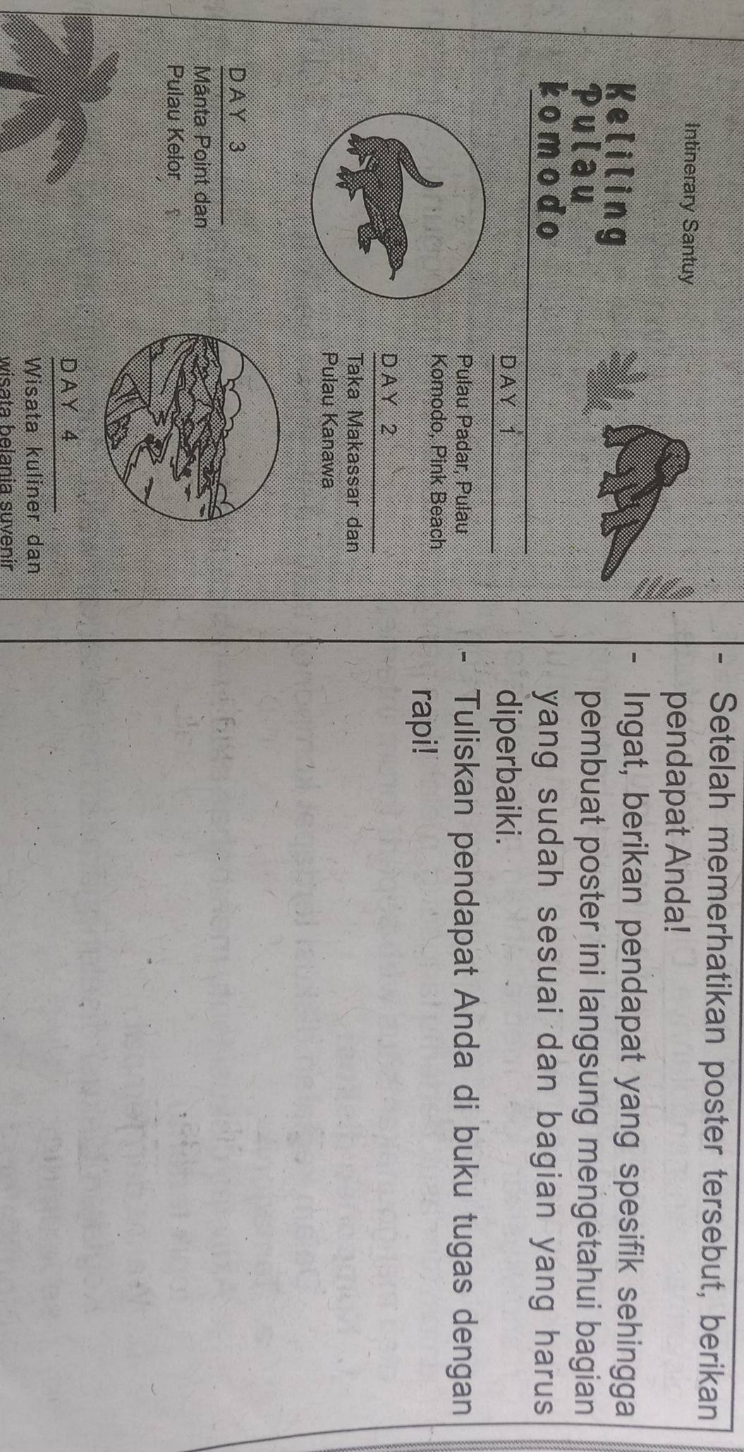 Setelah memerhatikan poster tersebut, berikan
Intinerary Santuy
pendapat Anda!
Keliling
Ingat, berikan pendapat yang spesifik sehingga
Pulau pembuat poster ini langsung mengetahui bagian
komodo yang sudah sesuai dan bagian yang harus 
DAY 1 diperbaiki.
Pulau Padar, Pulau - Tuliskan pendapat Anda di buku tugas dengan
Komodo, Pink Beach
rapi!
D AY 2
Taka Makassar dan
Pulau Kanawa
D A Y 3
Mânta Point dan
Pulau Kelor
D A Y 4
Wisata kuliner dan
wisata belania suvenir