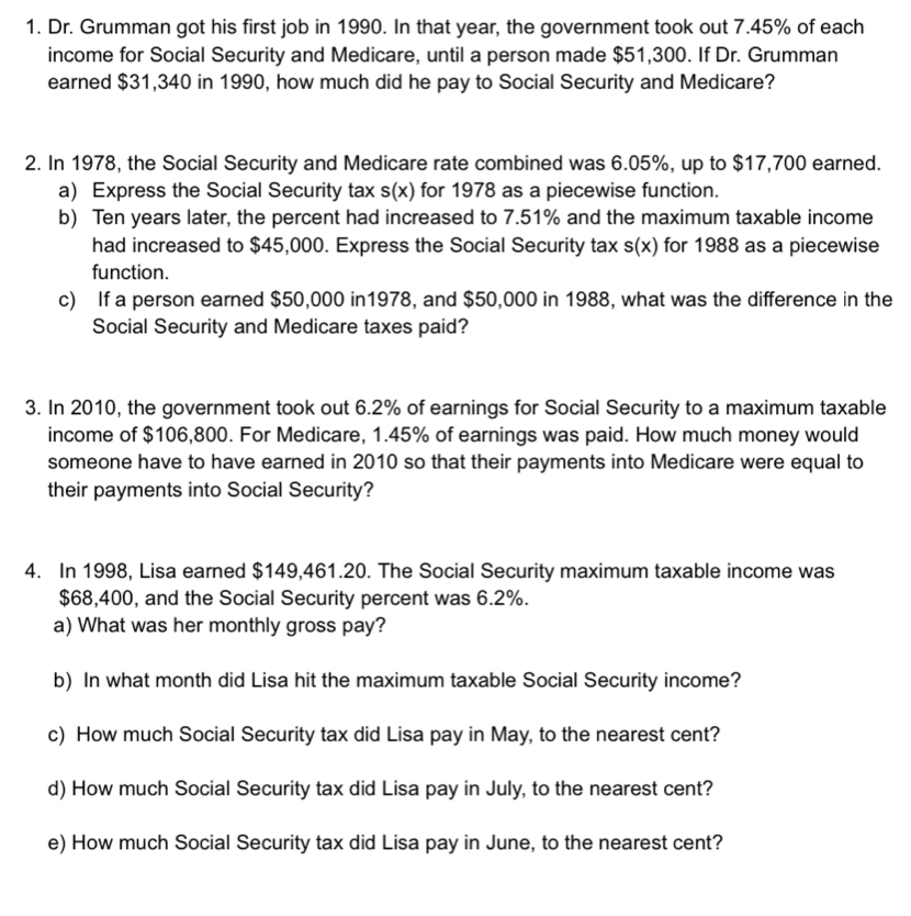 Dr. Grumman got his first job in 1990. In that year, the government took out 7.45% of each 
income for Social Security and Medicare, until a person made $51,300. If Dr. Grumman 
earned $31,340 in 1990, how much did he pay to Social Security and Medicare? 
2. In 1978, the Social Security and Medicare rate combined was 6.05%, up to $17,700 earned. 
a) Express the Social Security tax s(x) for 1978 as a piecewise function. 
b) Ten years later, the percent had increased to 7.51% and the maximum taxable income 
had increased to $45,000. Express the Social Security tax s(x) for 1988 as a piecewise 
function. 
c) If a person earned $50,000 in1978, and $50,000 in 1988, what was the difference in the 
Social Security and Medicare taxes paid? 
3. In 2010, the government took out 6.2% of earnings for Social Security to a maximum taxable 
income of $106,800. For Medicare, 1.45% of earnings was paid. How much money would 
someone have to have earned in 2010 so that their payments into Medicare were equal to 
their payments into Social Security? 
4. In 1998, Lisa earned $149,461.20. The Social Security maximum taxable income was
$68,400, and the Social Security percent was 6.2%. 
a) What was her monthly gross pay? 
b) In what month did Lisa hit the maximum taxable Social Security income? 
c) How much Social Security tax did Lisa pay in May, to the nearest cent? 
d) How much Social Security tax did Lisa pay in July, to the nearest cent? 
e) How much Social Security tax did Lisa pay in June, to the nearest cent?