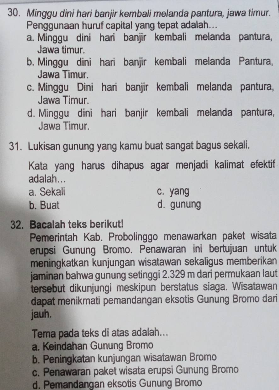 Minggu dini hari banjir kembali melanda pantura, jawa timur.
Penggunaan huruf capital yang tepat adalah...
a. Minggu dini hari banjir kembali melanda pantura,
Jawa timur.
b. Minggu dini hari banjir kembali melanda Pantura,
Jawa Timur.
c. Minggu Dini hari banjir kembali melanda pantura,
Jawa Timur.
d. Minggu dini hari banjir kembali melanda pantura,
Jawa Timur.
31. Lukisan gunung yang kamu buat sangat bagus sekali.
Kata yang harus dihapus agar menjadi kalimat efektif
adalah...
a. Sekali c. yang
b. Buat d. gunung
32. Bacalah teks berikut!
Pemerintah Kab. Probolinggo menawarkan paket wisata
erupsi Gunung Bromo. Penawaran ini bertujuan untuk
meningkatkan kunjungan wisatawan sekaligus memberikan
jaminan bahwa gunung setinggi 2.329 m dari permukaan laut
tersebut dikunjungi meskipun berstatus siaga. Wisatawan
dapat menikmati pemandangan eksotis Gunung Bromo dari
jauh.
Tema pada teks di atas adalah...
a. Keindahan Gunung Bromo
b. Peningkatan kunjungan wisatawan Bromo
c. Penawaran paket wisata erupsi Gunung Bromo
d. Pemandangan eksotis Gunung Bromo