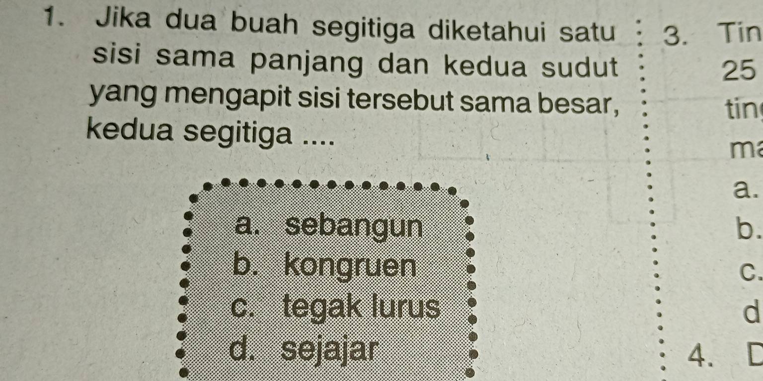 Jika dua buah segitiga diketahui satu 3. Tin
sisi sama panjang dan kedua sudut
25
yang mengapit sisi tersebut sama besar,
tin
kedua segitiga ....
m
a.
a. sebangun b.
b. kongruen
C.
c. tegak lurus d
d. sejajar 4. I