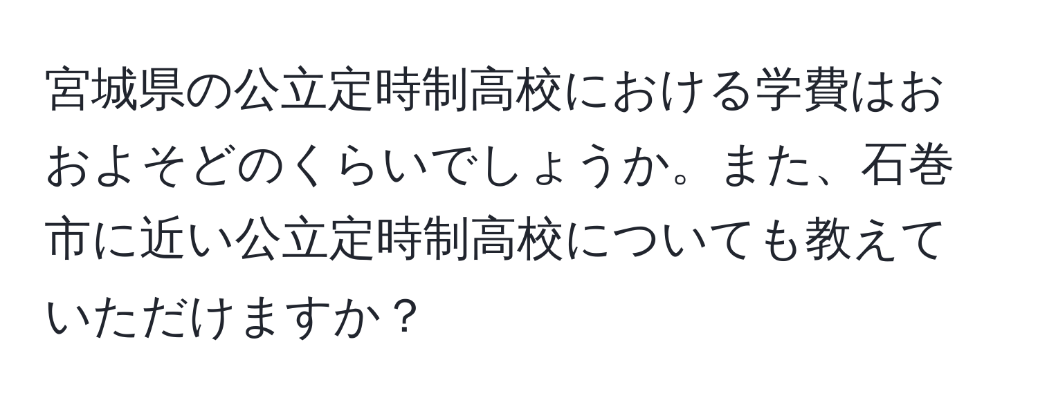 宮城県の公立定時制高校における学費はおおよそどのくらいでしょうか。また、石巻市に近い公立定時制高校についても教えていただけますか？