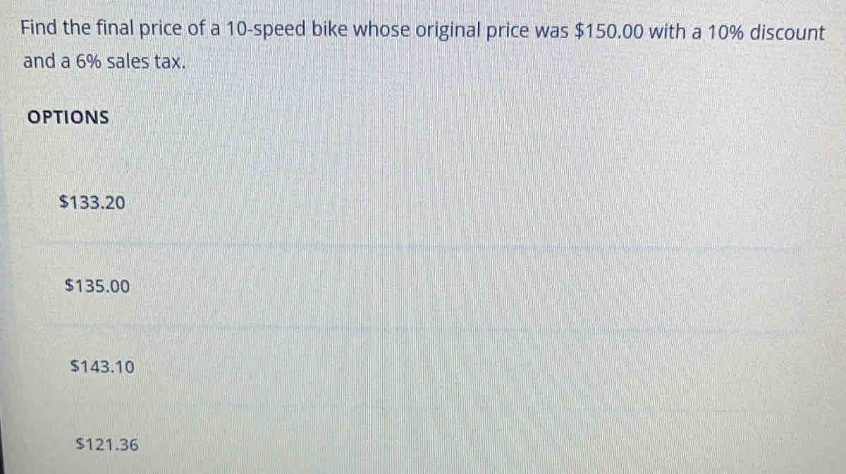 Find the final price of a 10 -speed bike whose original price was $150.00 with a 10% discount
and a 6% sales tax.
OPTIONS
$133.20
$135.00
$143.10
$121.36