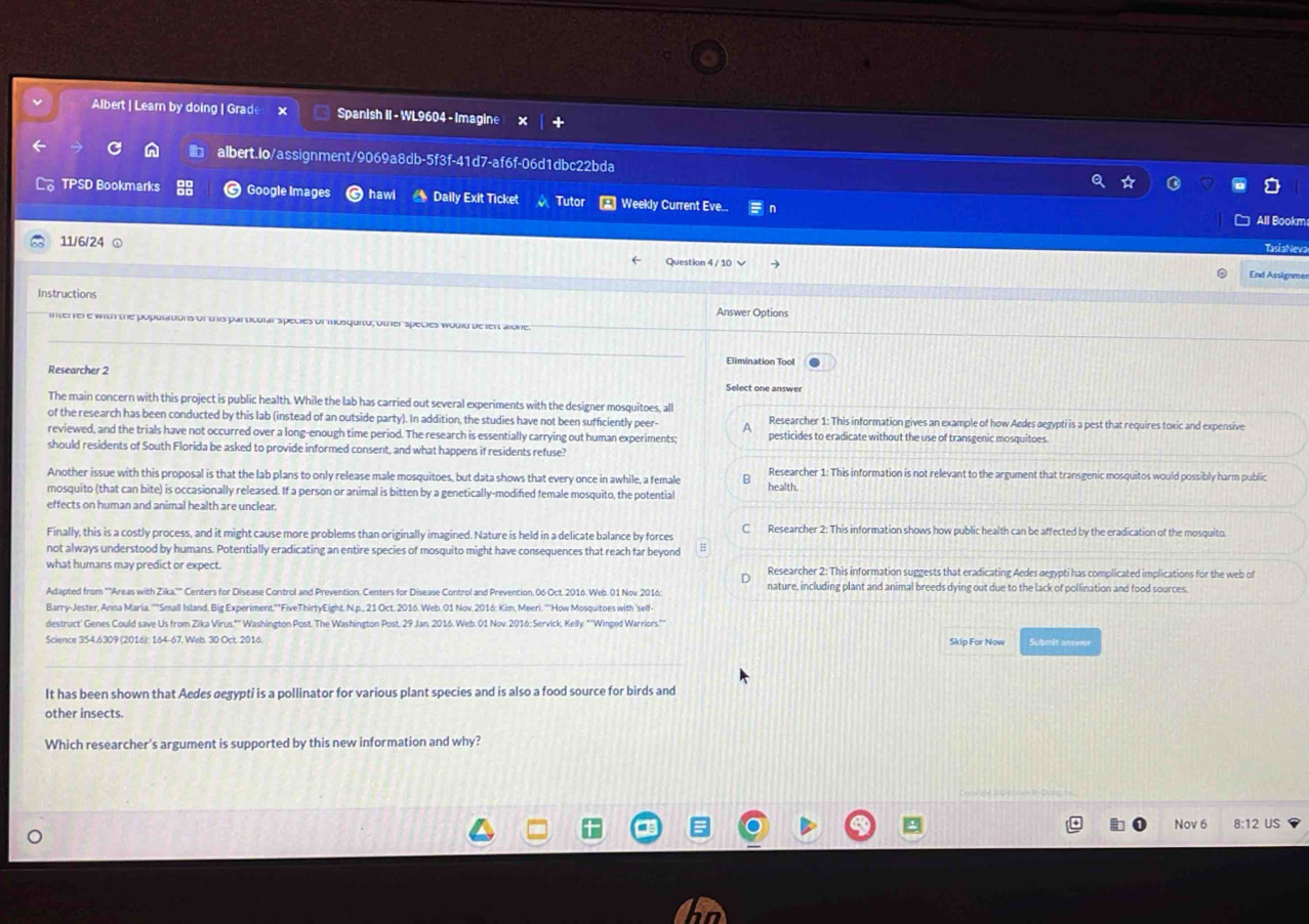Albert | Learn by doing | Grad Spanish II - WL9604 - Imagine
albert.lo/assignment/9069a8db-5f3f-41d7-af6f-06d1dbc22bda
TPSD Bookmarks Google Images hawl Daily Exit Ticket Tutor  Weekly Current Eve.
11/6/24 TasiaNev
End Assignmer
Instructions
Answer Options
interfer e with the populations of this particular species of mosquito; other species would de lent alone.
Elimination Tool
Researcher 2 Select one answer
The main concern with this project is public health. While the lab has carried out several experiments with the designer mosquitoes, all
of the research has been conducted by this lab (instead of an outside party). In addition, the studies have not been sufficiently peer Researcher 1: This information gives an example of how Aedes oegypti is a pest that requires toxic and expensive
reviewed, and the trials have not occurred over a I ough time period. The research is essentially carrying out human experiments pesticides to eradicate without the use of transgenic mosquitoes
should residents of South Florida be asked to d consent, and what happens if residents refuse?
Another issue with this proposal is that the lab plans to only release male mosquitoes, but data shows that every once in awhile, a female health. Researcher 1: This information is not relevant to the argument that transgenic mosquitos would possibly harm public
mosquito (that can bite) is occasionally released. If a person or animal is bitten by a genetically-modified female mosquito, the potential
effects on human and animal health are unclear
Finally, this is a costly process, and it might cause more problems than originally imagined. Nature is held in a delicate balance by forces C Researcher 2: This information shows how public health can be affected by the eradication of the mosquito.
not always understood by humans. Potentially eradicating an entire species of mosquito might have consequences that reach far beyond
what humans may predict or expect. Researcher 2: This information suggests that eradicating Aedes gegypti has complicated implications for the web of
Adapted from '''Areas with Zika,'" Centers for Disease Control and Prevention. Centers for Disease Control and Prevention, 06 Oct. 2016. Web.01 Nov. 2016 nature, including plant and animal breeds dying out due to the lack of pollination and food sources.
Barry-Jester, Anna Maria. ''"Small Island, Big Experiment.''"FiveThirtyEight. N.p._ 21 Oct. 2016. Web. 01 Nov. 2016: Kim, Meeri. ""How Mosquitoes with 'self-
Science 354.6309 (2016): 164-67. Web. 30 Oct. 2016. Skip For Now Submit ansyeer
It has been shown that Aedes σegypti is a pollinator for various plant species and is also a food source for birds and
other insects.
Which researcher's argument is supported by this new information and why?
Nov 6 8:12 US