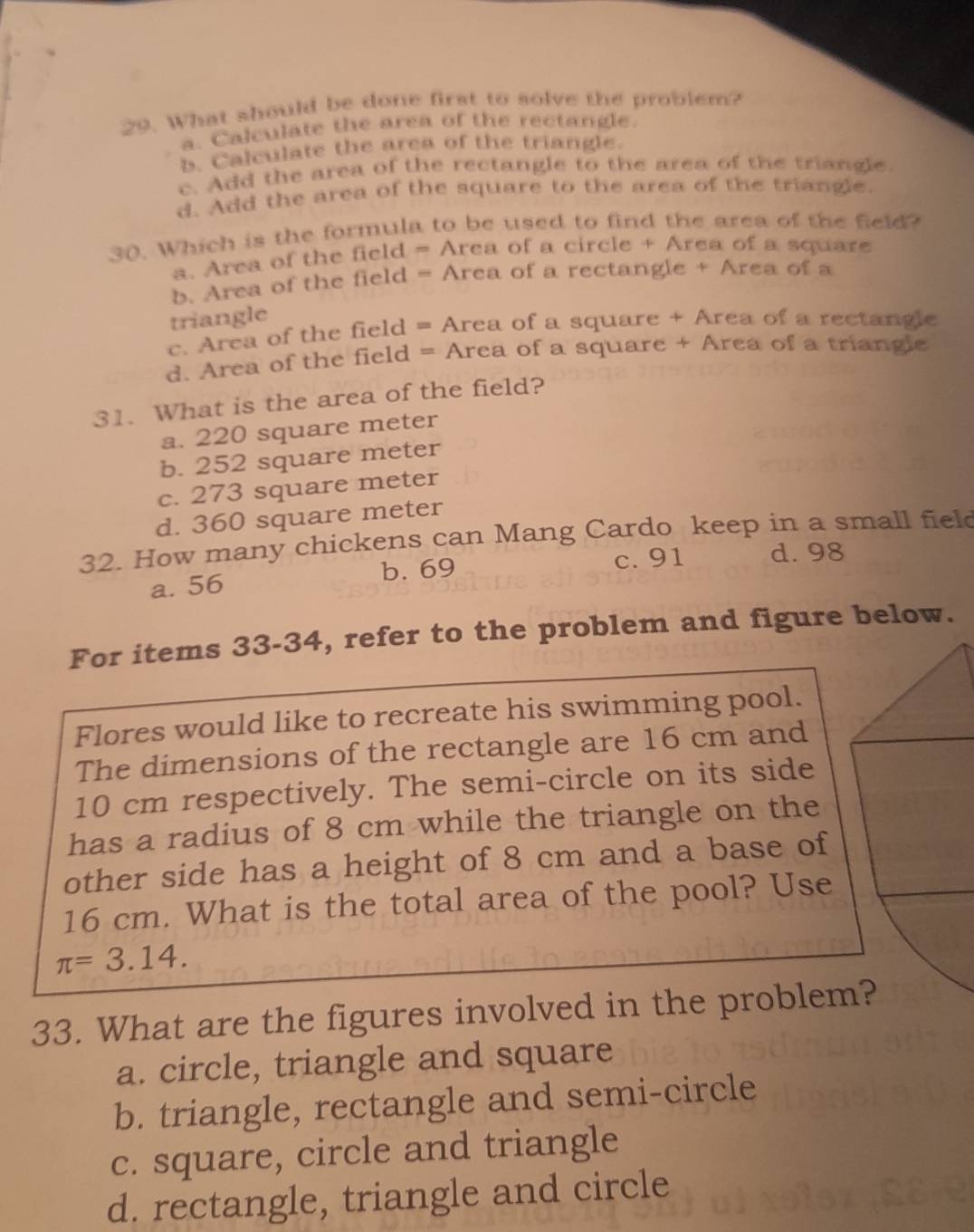 What should be done first to solve the problem?
a. Calculate the area of the rectangle.
b. Calculate the area of the triangle.
c. Add the area of the rectangle to the area of the triangle
d. Add the area of the square to the area of the triangle.
30. Which is the formula to be used to find the area of the field?
a. Area of the field = Area of a circle + Area of a square
b. Area of the field = Area of a rectangle + Area of a
triangle
c. Area of the field = Area of a square + Area of a rectangle
d. Area of the field = Area of a square + Area of a triangle
31. What is the area of the field?
a. 220 square meter
b. 252 square meter
c. 273 square meter
d. 360 square meter
32. How many chickens can Mang Cardo keep in a small field
a. 56 c. 91 d. 98
b. 69
For items 33-34, refer to the problem and figure below.
Flores would like to recreate his swimming pool.
The dimensions of the rectangle are 16 cm and
10 cm respectively. The semi-circle on its side
has a radius of 8 cm while the triangle on the
other side has a height of 8 cm and a base of
16 cm. What is the total area of the pool? Use
π =3.14. 
33. What are the figures involved in the problem?
a. circle, triangle and square
b. triangle, rectangle and semi-circle
c. square, circle and triangle
d. rectangle, triangle and circle