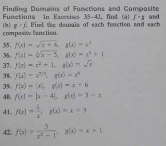 Finding Domains of Functions and Composite 
Functions In Exercises 35-42 , find (a) fcirc g and 
(b) gcirc f Find the domain of each function and each 
composite function. 
35. f(x)=sqrt(x+4), g(x)=x^2
36. f(x)=sqrt[3](x-5), g(x)=x^3+1
37. f(x)=x^2+1, g(x)=sqrt(x)
38. f(x)=x^(2/3), g(x)=x^6
39. f(x)=|x|, g(x)=x+6
40. f(x)=|x-4|, g(x)=3-x
41. f(x)= 1/x , g(x)=x+3
42. f(x)= 3/x^2-1 , g(x)=x+1