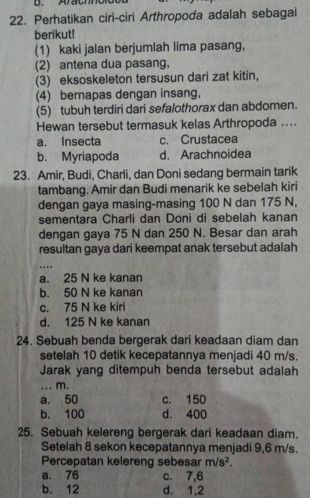 Arachnoidea
22. Perhatikan ciri-ciri Arthropoda adalah sebagai
berikut!
(1) kaki jalan berjumlah lima pasang,
(2) antena dua pasang,
(3) eksoskeleton tersusun dari zat kitin,
(4) bernapas dengan insang,
(5) tubuh terdiri dari sefalothorax dan abdomen.
Hewan tersebut termasuk kelas Arthropoda ....
a. Insecta c. Crustacea
b. Myriapoda d. Arachnoidea
23. Amir, Budi, Charli, dan Doni sedang bermain tarik
tambang. Amir dan Budi menarik ke sebelah kiri
dengan gaya masing-masing 100 N dan 175 N,
sementara Charli dan Doni di sebelah kanan
dengan gaya 75 N dan 250 N. Besar dan arah
resultan gaya dari keempat anak tersebut adalah
_
…
a. 25 N ke kanan
b. 50 N ke kanan
c. 75 N ke kiri
d. 125 N ke kanan
24. Sebuah benda bergerak dari keadaan diam dan
setelah 10 detik kecepatannya menjadi 40 m/s.
Jarak yang ditempuh benda tersebut adalah
... m.
a. 50 c. 150
b. 100 d. 400
25. Sebuah kelereng bergerak dari keadaan diam.
Setelah 8 sekon kecepatannya menjadi 9,6 m/s.
Percepatan kelereng sebesar m/s^2.
a. 76 c. 7, 6
b. 12 d. 1,2