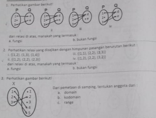 Perhatikan gambar berikut!



i 
dari relasi di atas, manakah yang termasuk .
a. fungsi
b. bukan fungs
2. Perhatikan relasi yang disajikan dengan himpunan pasangan berurutan berikut :
L  (1,2),(1,3),(1,4)
ii.  (1,1),(2,2),(3,3)
。  (1,2),(2,2),(2,3)
iv.  (1,2),(2,2),(3,2)
dari relasi di atas, manakah yang termasuk :
a. fungsi b. bukan fungsi
3. Perhatikan gambar berikut!
Dari pemetaan di samping, tentukan anggota dari :
a. domain
b， kodomain
c, range