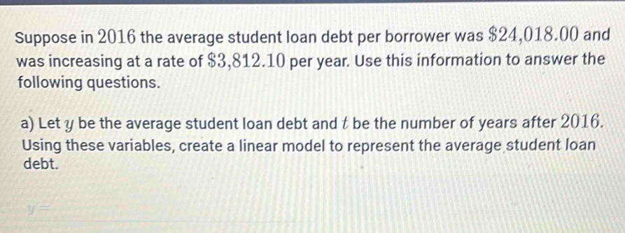 Suppose in 2016 the average student loan debt per borrower was $24,018.00 and 
was increasing at a rate of $3,812.10 per year. Use this information to answer the 
following questions. 
a) Let y be the average student loan debt and t be the number of years after 2016. 
Using these variables, create a linear model to represent the average student loan 
debt. 
=