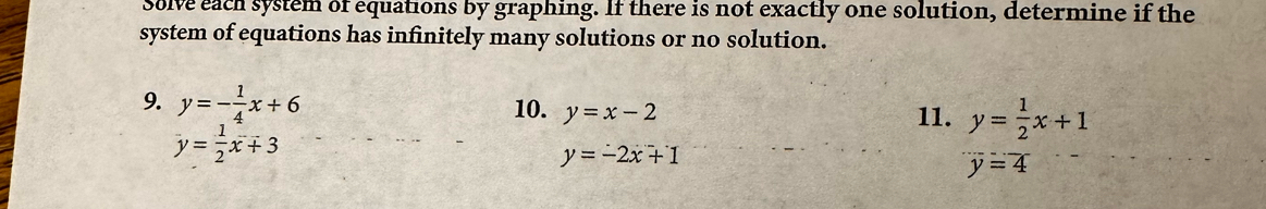 Solve each system of equations by graphing. If there is not exactly one solution, determine if the 
system of equations has infinitely many solutions or no solution. 
9. y=- 1/4 x+6 y=x-2
10. 11. y= 1/2 x+1
y= 1/2 x+3
y=-2x+1
y=4