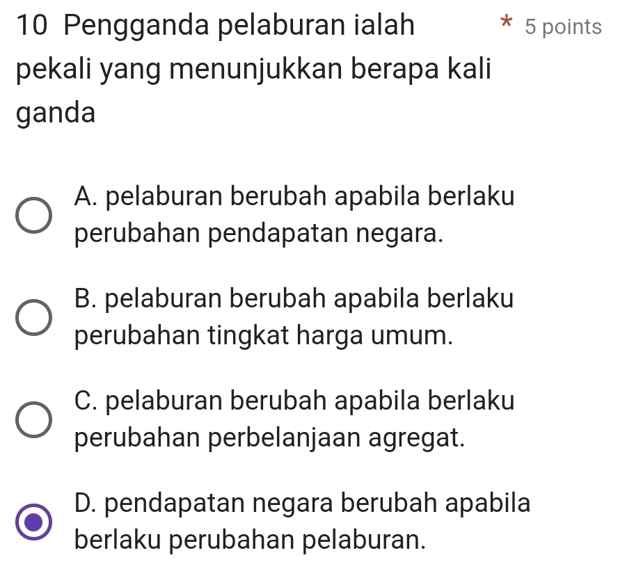 Pengganda pelaburan ialah 5 points
pekali yang menunjukkan berapa kali
ganda
A. pelaburan berubah apabila berlaku
perubahan pendapatan negara.
B. pelaburan berubah apabila berlaku
perubahan tingkat harga umum.
C. pelaburan berubah apabila berlaku
perubahan perbelanjaan agregat.
D. pendapatan negara berubah apabila
berlaku perubahan pelaburan.