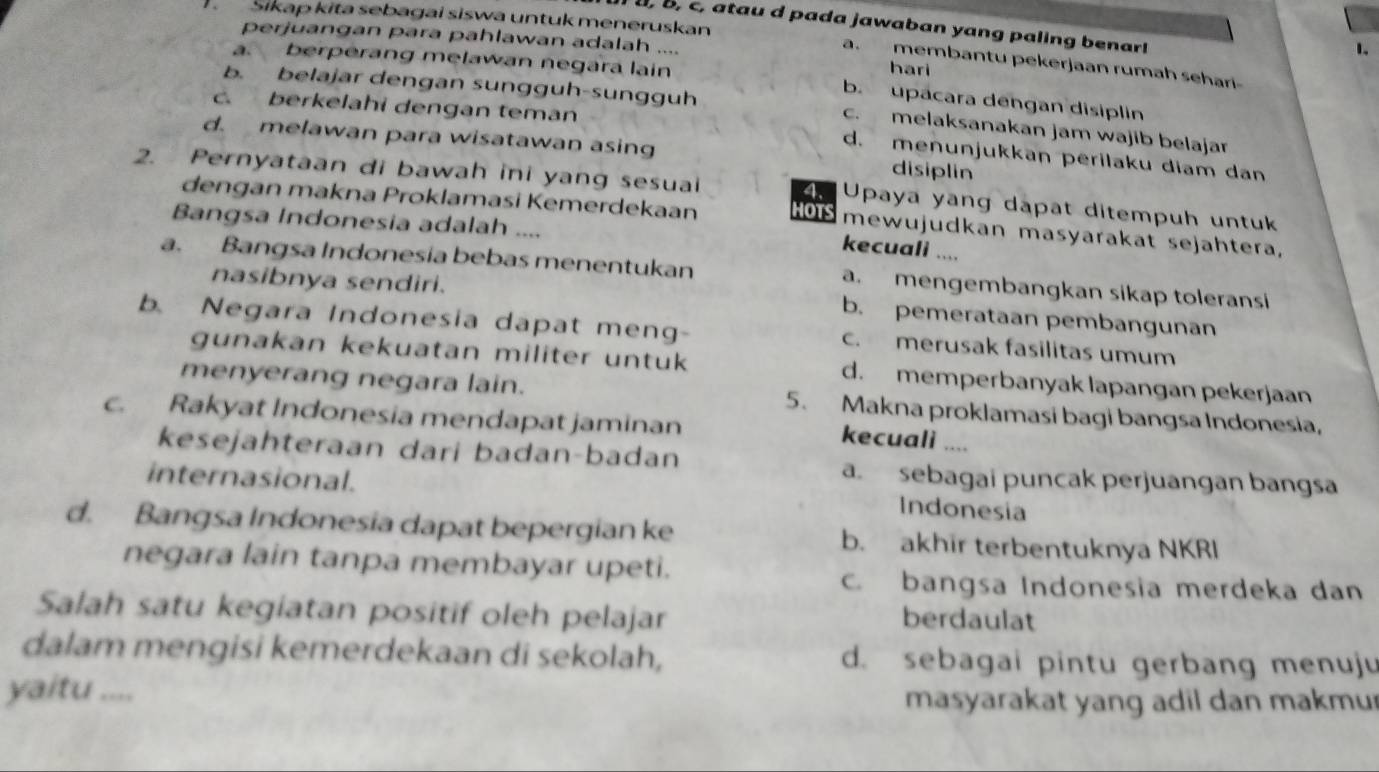 Sikap kita sebagai siswa untuk meneruskan
, b, c, atau d pada jawaban yang paling benar!
perjuangan para pahlawan adalah .... hari
1.
a. membantu pekerjaan rumah sehari
a. berperang melawan negara lain b. upacara dengan disiplin
c. berkelahi dengan teman
b. belajar dengan sungguh-sungguh c. melaksanakan jam wajib belajar
d. melawan para wisatawan asing disiplin
d. menunjukkan perilaku diam dan
2. Pernyataan di bawah ini yang sesuai 4. Upaya yang dapat ditempuh untuk
dengan makna Proklamasi Kemerdekaan HOTS mewujudkan masyarakat sejahtera,
Bangsa Indonesia adalah ....
kecuali ....
a. Bangsa Indonesia bebas menentukan a. mengembangkan sikap toleransi
nasibnya sendiri. b. pemerataan pembangunan
b. Negara Indonesia dapat meng- c. merusak fasilitas umum
gunakan kekuatan militer untuk d. memperbanyak lapangan pekerjaan
menyerang negara lain. 5. Makna proklamasi bagi bangsa Indonesia,
c. Rakyat Indonesia mendapat jaminan
kecuali ....
kesejahteraan dari badan-badan
a. sebagai puncak perjuangan bangsa
internasional. Indonesia
d. Bangsa Indonesia dapat bepergian ke b. akhir terbentuknya NKRI
negara lain tanpa membayar upeti.
c. bangsa Indonesia merdeka dan
Salah satu kegiatan positif oleh pelajar
berdaulat
dalam mengisi kemerdekaan di sekolah, d. sebagai pintu gerbang menuju
yaitu .... masyarakat yang adil dan makmur