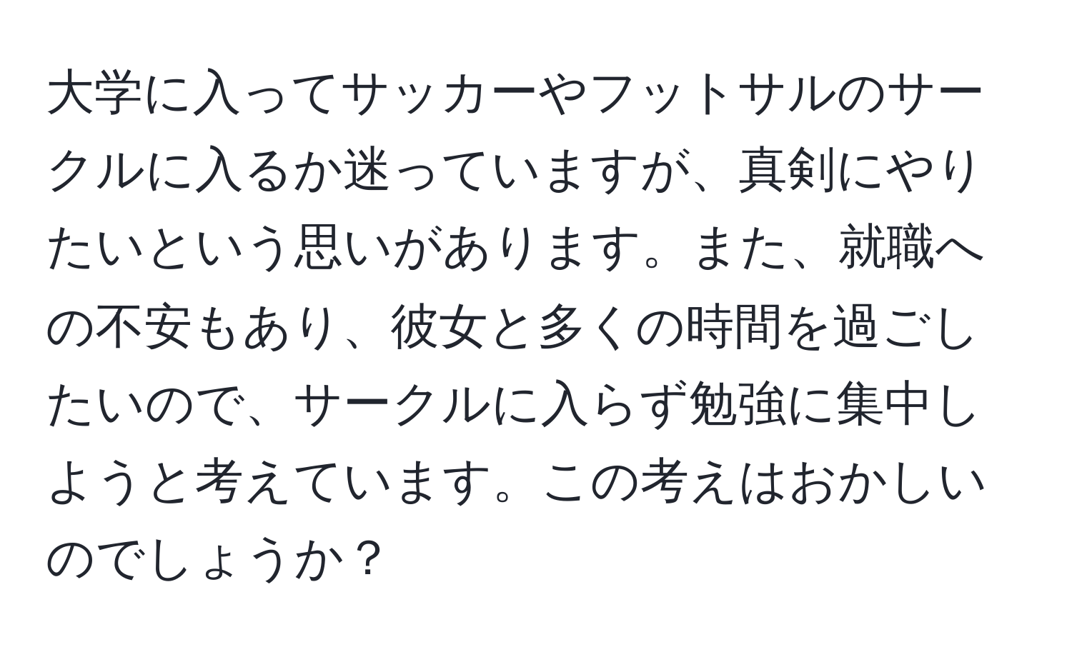 大学に入ってサッカーやフットサルのサークルに入るか迷っていますが、真剣にやりたいという思いがあります。また、就職への不安もあり、彼女と多くの時間を過ごしたいので、サークルに入らず勉強に集中しようと考えています。この考えはおかしいのでしょうか？