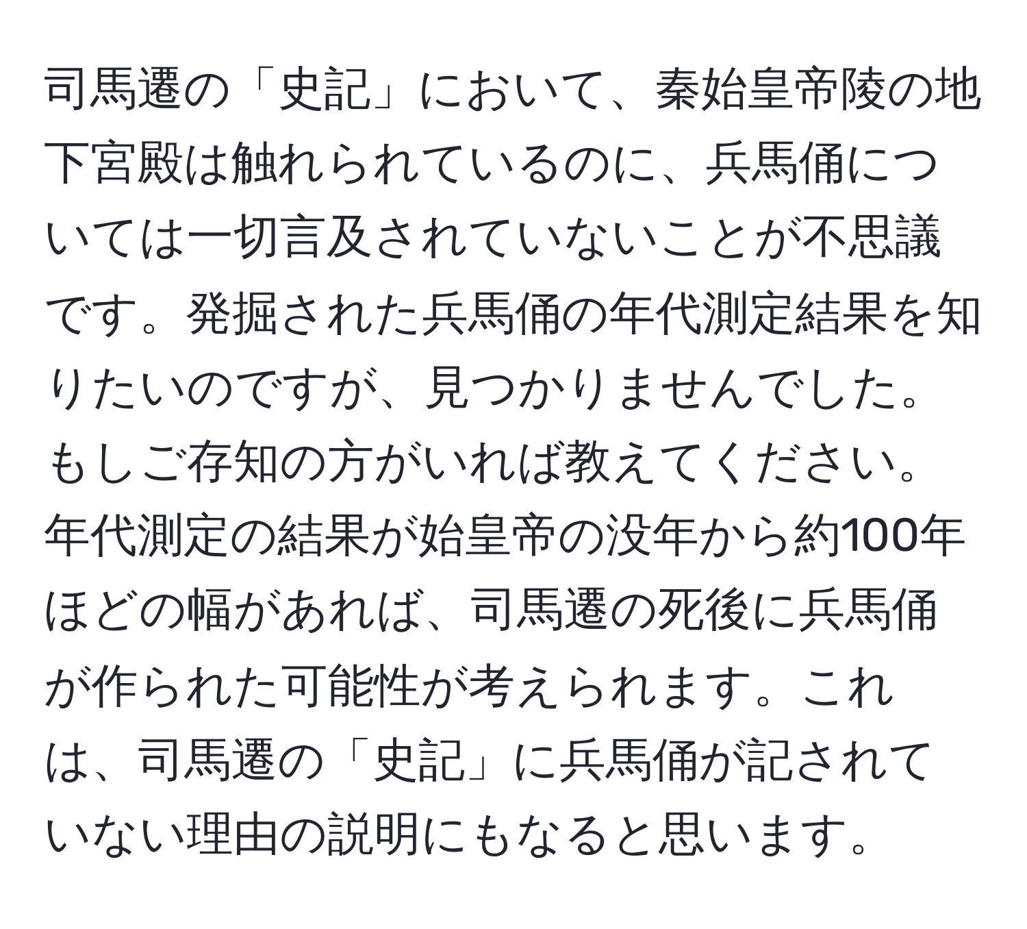 司馬遷の「史記」において、秦始皇帝陵の地下宮殿は触れられているのに、兵馬俑については一切言及されていないことが不思議です。発掘された兵馬俑の年代測定結果を知りたいのですが、見つかりませんでした。もしご存知の方がいれば教えてください。年代測定の結果が始皇帝の没年から約100年ほどの幅があれば、司馬遷の死後に兵馬俑が作られた可能性が考えられます。これは、司馬遷の「史記」に兵馬俑が記されていない理由の説明にもなると思います。