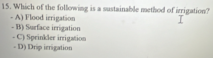 Which of the following is a sustainable method of irrigation?
- A) Flood irrigation
- B) Surface irrigation
- C) Sprinkler irrigation
- D) Drip irrigation