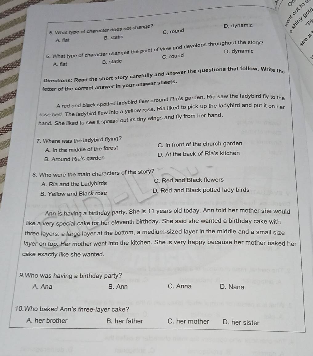 0
० ३ ×
è r
5. What type of character does not change? D. dynamic p
A. flat B. static C. round
see a
6. What type of character changes the point of view and develops throughout the story?
D. dynamic
A. flat B. static C. round
、
Directions: Read the short story carefully and answer the questions that follow. Write the
letter of the correct answer in your answer sheets.
A red and black spotted ladybird flew around Ria's garden. Ria saw the ladybird fly to the
rose bed. The ladybird flew into a yellow rose. Ria liked to pick up the ladybird and put it on her
hand. She liked to see it spread out its tiny wings and fly from her hand.
7. Where was the ladybird flying?
A. In the middle of the forest C. In front of the church garden
B. Around Ria's garden D. At the back of Ria's kitchen
8. Who were the main characters of the story?
A. Ria and the Ladybirds C. Red and Black flowers
B. Yellow and Black rose D. Red and Black potted lady birds
Ann is having a birthday party. She is 11 years old today. Ann told her mother she would
like a very special cake for her eleventh birthday. She said she wanted a birthday cake with
three layers: a large layer at the bottom, a medium-sized layer in the middle and a small size
layer on top. Her mother went into the kitchen. She is very happy because her mother baked her
cake exactly like she wanted.
9.Who was having a birthday party?
A. Ana B. Ann C. Anna D. Nana
10.Who baked Ann's three-layer cake?
A. her brother B. her father C. her mother D. her sister