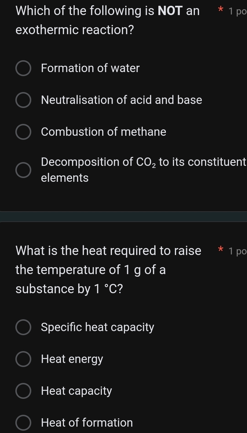 Which of the following is NOT an * ¹ pº
exothermic reaction?
Formation of water
Neutralisation of acid and base
Combustion of methane
Decomposition of CO_2 to its constituent
elements
What is the heat required to raise 1 po
the temperature of 1 g of a
substance by 1°C ?
Specific heat capacity
Heat energy
Heat capacity
Heat of formation