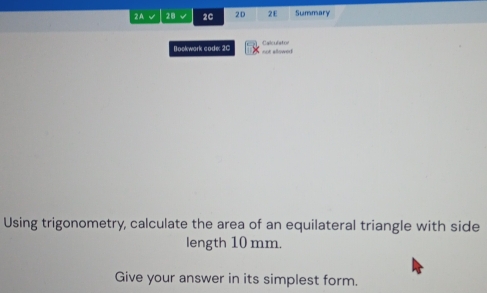 2A 28 √ 2C 2D 2E Summary 
Bookwark code: 2C not allowed Calculator 
Using trigonometry, calculate the area of an equilateral triangle with side 
length 10 mm. 
Give your answer in its simplest form.