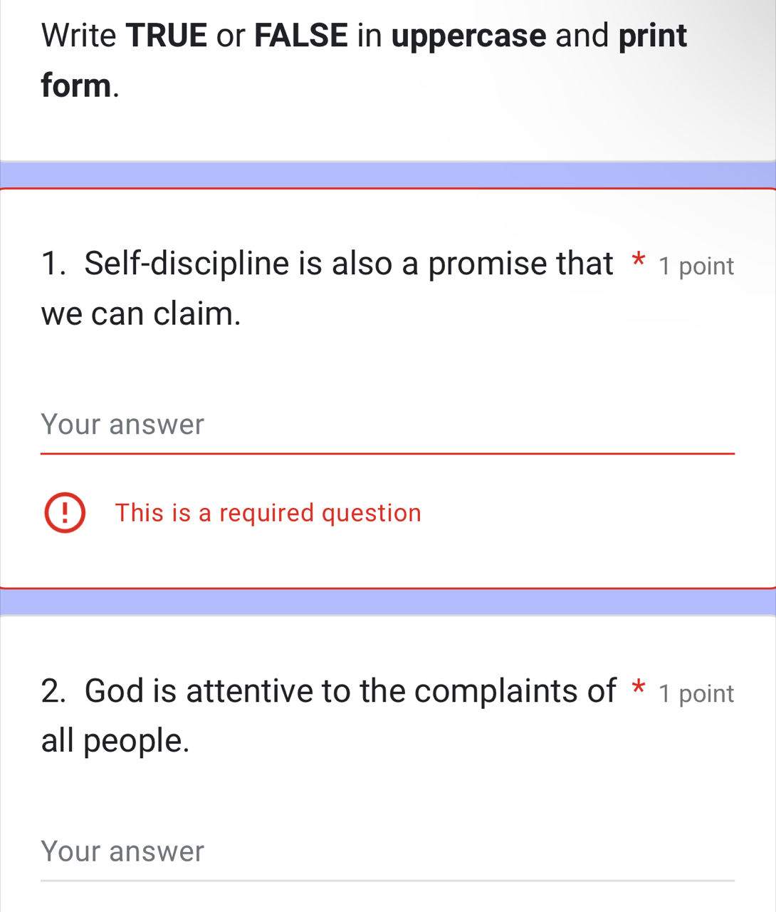 Write TRUE or FALSE in uppercase and print 
form. 
1. Self-discipline is also a promise that * 1 point 
we can claim. 
Your answer 
This is a required question 
2. God is attentive to the complaints of * 1 point 
all people. 
Your answer