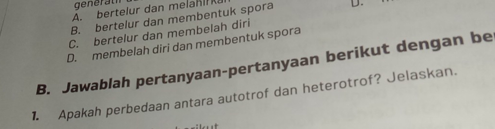 generath
A. bertelur dan melah k
B. bertelur dan membentuk spora
D.
C. bertelur dan membelah diri
D. membelah diri dan membentuk spora
B. Jawablah pertanyaan-pertanyaan berikut dengan be
1. Apakah perbedaan antara autotrof dan heterotrof? Jelaskan.