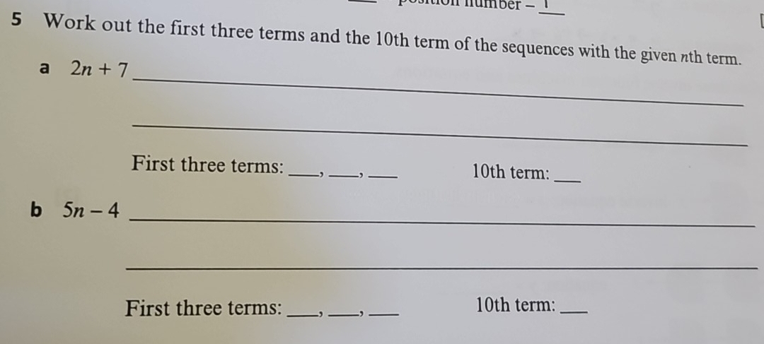 number _ 
5 Work out the first three terms and the 10th term of the sequences with the given nth term. 
_ 
a 2n+7
_ 
First three terms: _,_ ,_ 10th term:_ 
_ 
b 5n-4
_ 
First three terms: _,_ ,_ 10th term:_