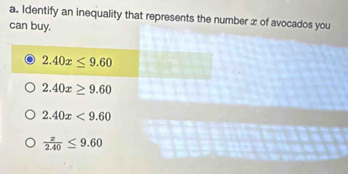 Identify an inequality that represents the number x of avocados you
can buy.
2.40x≤ 9.60
2.40x≥ 9.60
2.40x<9.60
 x/2.40 ≤ 9.60