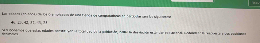 Issab 
Las edades (en años) de los 6 empleados de una tienda de computadoras en particular son los siguientes:
46, 23, 42, 37, 43, 25
Si suponemos que estas edades constituyen la totalidad de la población, hallar la desviación estándar poblacional. Redondear la respuesta a dos posiciones 
decimales.