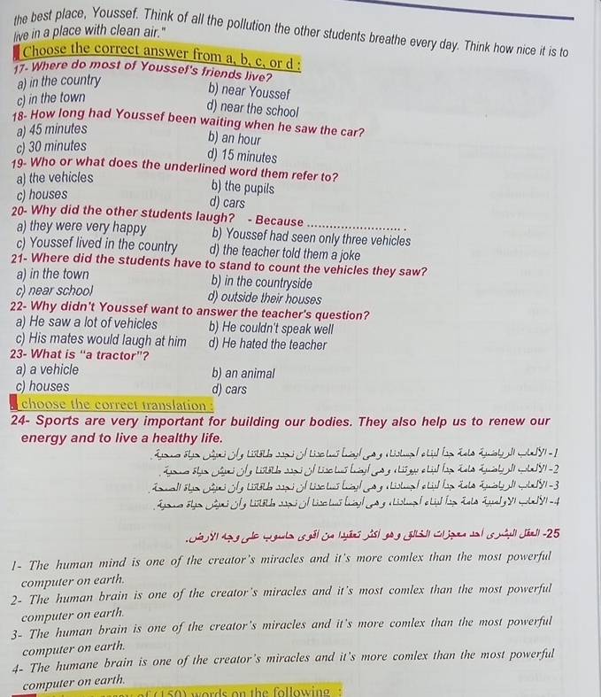 live in a place with clean air."
the best place, Youssef. Think of all the pollution the other students breathe every day. Think how nice it is to
Choose the correct answer from a, b、 c, or d :
17. Where do most of Youssef's friends live?
a) in the country
c) in the town
b) near Youssef
d) near the school
18- How long had Youssef been waiting when he saw the car?
a) 45 minutes
c) 30 minutes
b) an hour
d) 15 minutes
19- Who or what does the underlined word them refer to?
a) the vehicles
c) houses
b) the pupils
d) cars
20- Why did the other students laugh? - Because_
a) they were very happy b) Youssef had seen only three vehicles
c) Youssef lived in the country d) the teacher told them a joke
21- Where did the students have to stand to count the vehicles they saw?
a) in the town b) in the countryside
c) near school d) outside their houses
22- Why didn't Youssef want to answer the teacher's question?
a) He saw a lot of vehicles b) He couldn't speak well
c) His mates would laugh at him d) He hated the teacher
23- What is “a tractor”?
a) a vehicle b) an animal
c) houses d) cars
choose the correct translation
24- Sports are very important for building our bodies. They also help us to renew our
energy and to live a healthy life.
áoa ale Jign oy Lstte sapn of Lise tus tayl gay tistupd a Lip! lsp aets amabl wbyl- 1
goma she Jlgni oly Listith san of tise ts biyd goy chs gy etul lap Tets amab l wbdy1 -
nalláhn Gigei jly Listth sap of Liso tus baylgor y Listepda tid lap énts ágaty al mute dy1 -3
Ja yl an g o Hgula (sgál &a hyärs Sst gag jlláll Gl jgea del s náll Járll -25
]- The human mind is one of the creator's miracles and it's more comlex than the most powerful
computer on earth.
2- The human brain is one of the creator's miracles and it's most comlex than the most powerful
computer on earth.
3- The human brain is one of the creator's miracles and it's more comlex than the most powerful
computer on earth.
4- The humane brain is one of the creator's miracles and it's more comlex than the most powerful
computer on earth.
fof sor words on the following