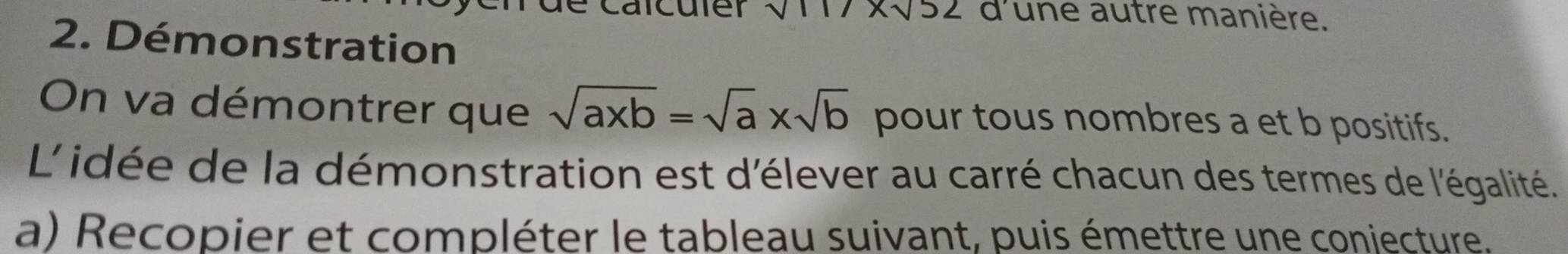 carculer sqrt()11 xsqrt(52) d'une autre manière. 
2. Démonstration 
On va démontrer que sqrt(axb)=sqrt(a)* sqrt(b) pour tous nombres a et b positifs. 
L'idée de la démonstration est d'élever au carré chacun des termes de l'égalité. 
a) Recopier et compléter le tableau suivant, puis émettre une coniecture.