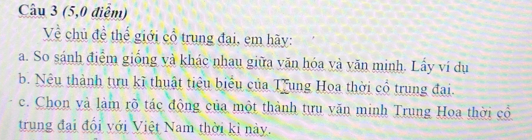 (5,0 điểm) 
Về chủ đề thế giới cổ trung đại, em hãy: 
a. So sánh điểm giống và khác nhau giữa văn hóa và văn minh. Lấy ví dụ 
b. Nếu thành tựu kĩ thuật tiêu biểu của Trung Hoa thời cổ trung đai. 
c. Chon và làm rõ tác động của một thành tựu văn minh Trung Hoa thời cổ 
trung đai đổi với Việt Nam thời kì này.