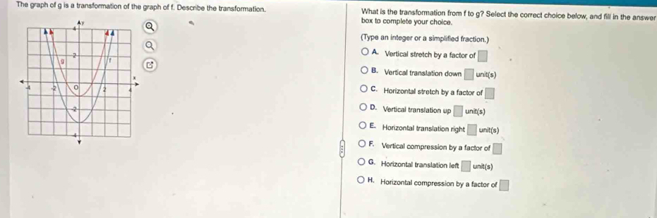 The graph of g is a transformation of the graph of f. Describe the transformation. What is the transformation from f to g? Select the correct choice below, and fill in the answer
box to complete your choice.
(Type an integer or a simplified fraction.)
A. Vertical stretch by a factor of □
B. Vertical translation down □ unit(s)
C. Horizontal stretch by a factor of □
D. Vertical translation up □ unit(s)
E. Horizontal translation right □ unit(s)
F. Vertical compression by a factor of □
G. Horizontal translation left □ un t(s)
H. Horizontal compression by a factor of □