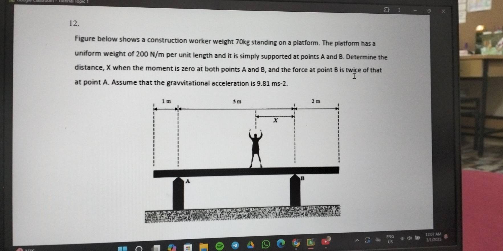 Figure below shows a construction worker weight 70kg standing on a platform. The platform has a 
uniform weight of 200 N/m per unit length and it is simply supported at points A and B. Determine the 
distance, X when the moment is zero at both points A and B, and the force at point B is twice of that 
at point A. Assume that the gravvitational acceleration is 9.81 ms-2.
1 m 5 m 2 m
x
A 
B