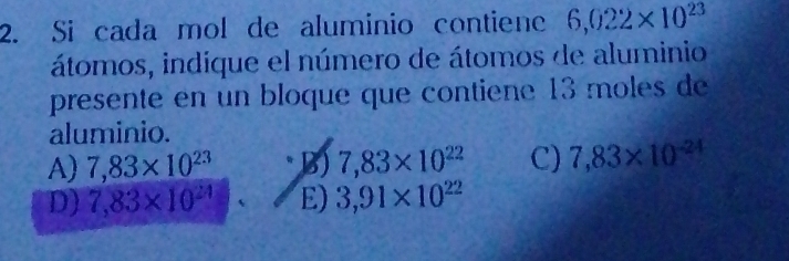 Si cada mol de aluminio contiene 6,022* 10^(23)
átomos, indique el número de átomos de aluminio
presente en un bloque que contiene 13 moles de
aluminio.
A) 7,83* 10^(23) B) 7,83* 10^(22) C) 7,83* 10^(-24)
D) 7,83* 10^(24) E) 3,91* 10^(22)