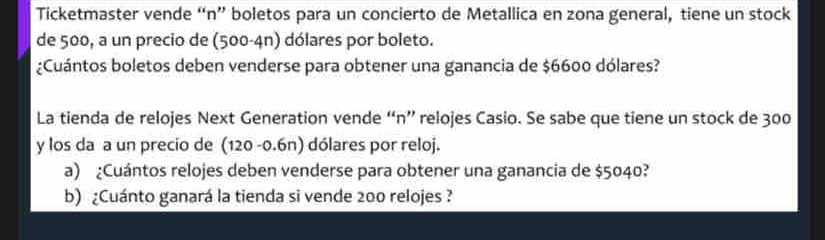 Ticketmaster vende “n” boletos para un concierto de Metallica en zona general, tiene un stock 
de 500, a un precio de (500-4n) dólares por boleto. 
¿Cuántos boletos deben venderse para obtener una ganancia de $6600 dólares? 
La tienda de relojes Next Generation vende “n” relojes Casio. Se sabe que tiene un stock de 300
y los da a un precio de (120 -0.6n) dólares por reloj. 
a) ¿Cuántos relojes deben venderse para obtener una ganancia de $5040? 
b) ¿Cuánto ganará la tienda si vende 200 relojes ?