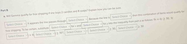 e, Will Gemma qualify for free shipping if she buys 2 candles and 8 soaps? Explain how you can be sure. then this combination of items would qualify for 
Select Choice It appears the line passes through Select Choice Because the line is Select Choice 
free shipping. To be certain, substitute Select Choice for x and Select Choice for y into the inequality from part a as foilows: 9x+4y≥ 50;9(
50 Select Choice ≥ 50
Select Choice + 4( Select Choice ≥ 50? Select Choice Select Choice