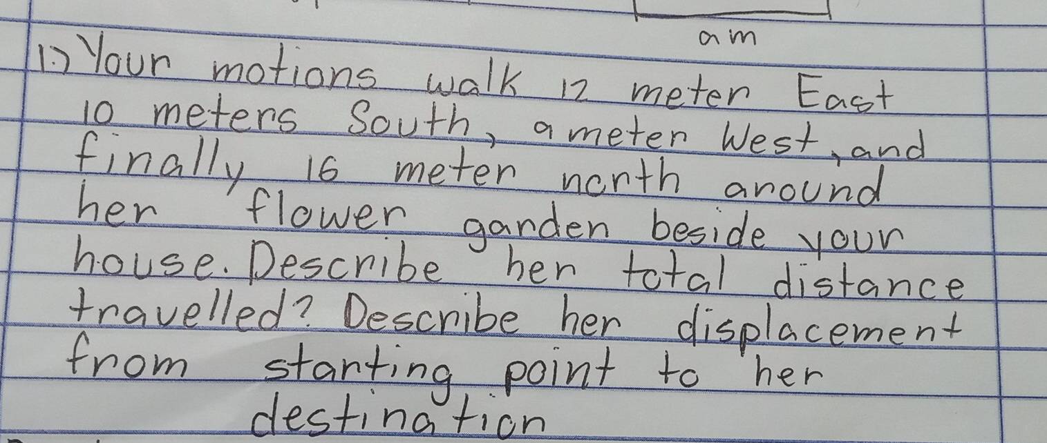 am 
1) Your motions walk 12 meter East
10 meters South, a meter West and 
finally 16 meter north around 
her flower garden beside your 
house. Describe her total distance 
travelled? Describe her displacement 
from starting point to her 
destination