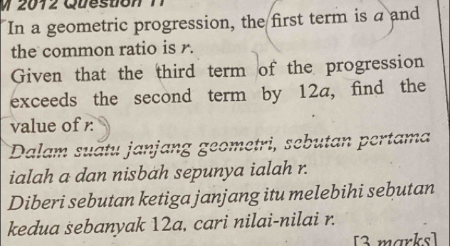 2012 Question 1 
In a geometric progression, the first term is a and 
the common ratio is r. 
Given that the third term of the progression 
exceeds the second term by 12a, find the 
value of r
Dalam suătu janjang geometri, sebutan pertama 
ialah a dan nisbah sepunya ialah r. 
Diberi sebutan ketiga janjang itu melebihi sebutan 
kedua sebanyak 12a, cari nilai-nilai r. 
[3 marks]