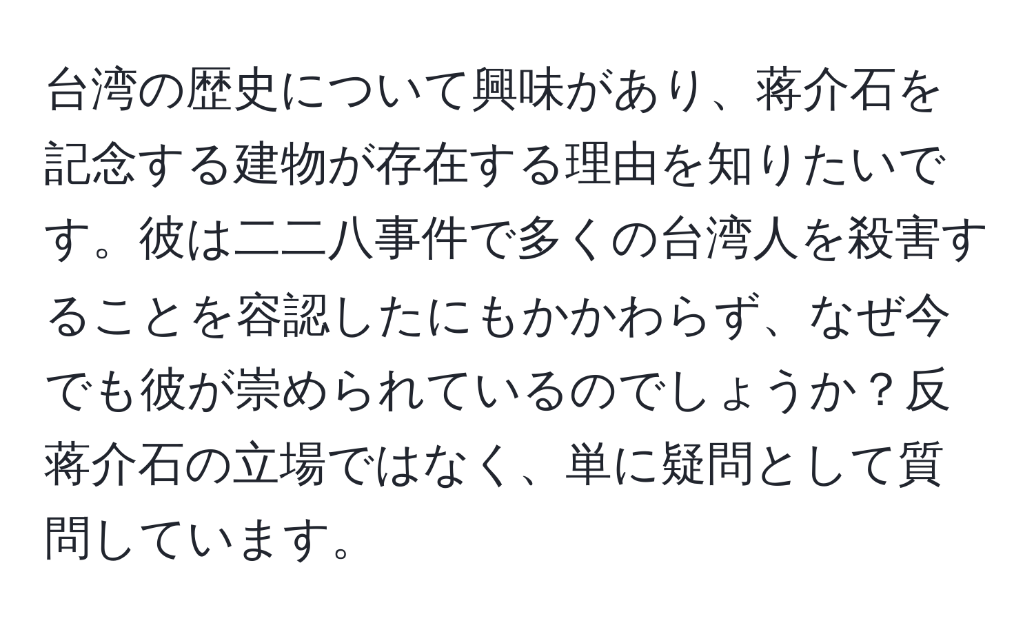 台湾の歴史について興味があり、蒋介石を記念する建物が存在する理由を知りたいです。彼は二二八事件で多くの台湾人を殺害することを容認したにもかかわらず、なぜ今でも彼が崇められているのでしょうか？反蒋介石の立場ではなく、単に疑問として質問しています。