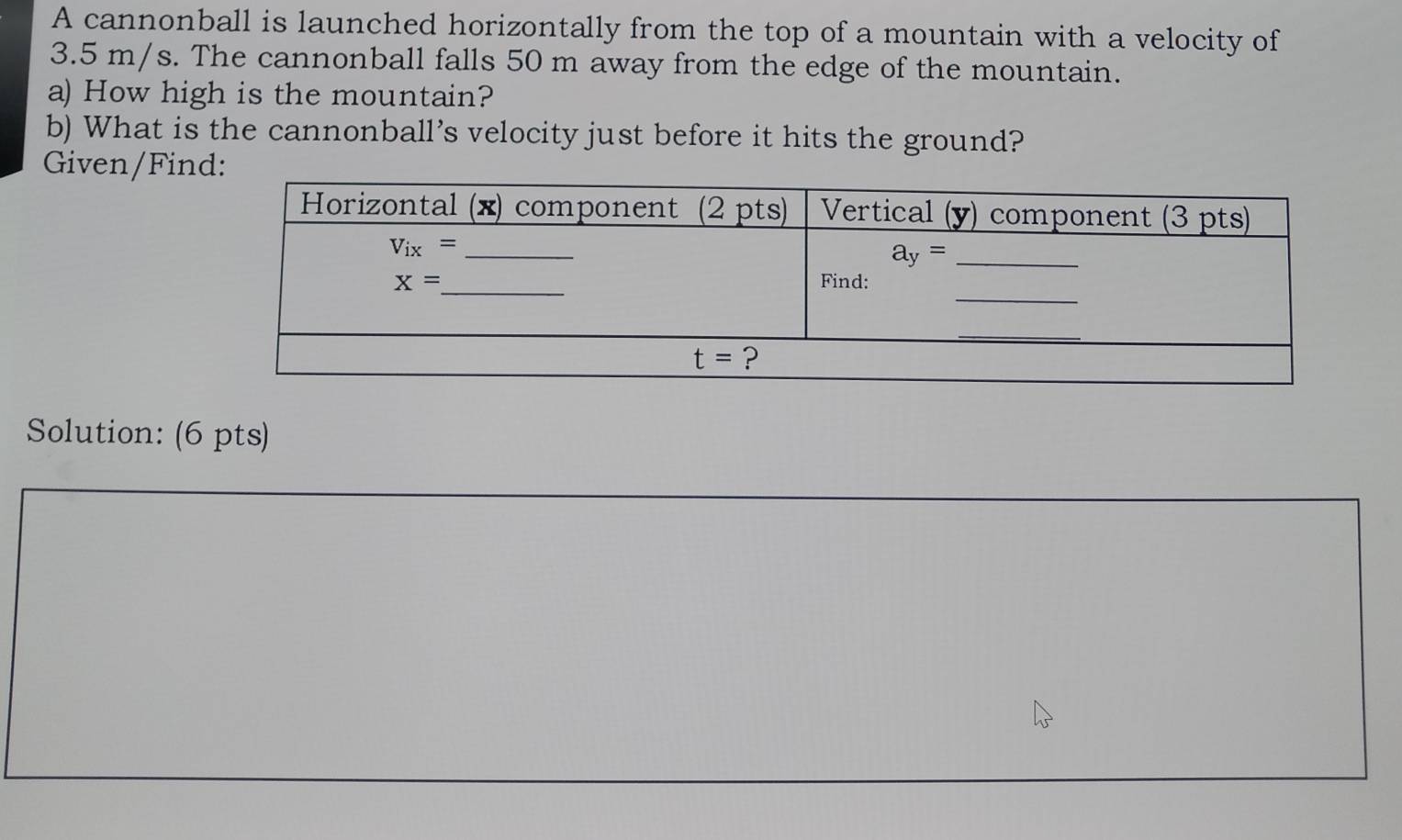 A cannonball is launched horizontally from the top of a mountain with a velocity of
3.5 m/s. The cannonball falls 50 m away from the edge of the mountain.
a) How high is the mountain?
b) What is the cannonball's velocity just before it hits the ground?
Given/Find
Solution: (6 pts)