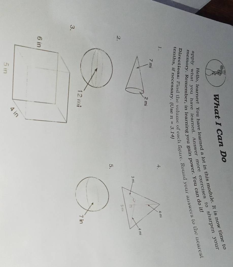 What I Can Do 
Hello, learner! You have learned a lot in this module. It is now time to 
apply what you have learned. Answer more exercises to sharpen your 
memory. Remember, in learning you gain power. You can do it! 
Directions: Find the volume of each figure. Round your answers to the nearest 
tenths, if necessary. (Use π =3.14)
1. 4 mi
4.
4 mi
3 mi
5 m
2. 
5. 

3.