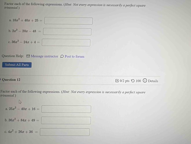 Factor each of the following expressions. (Hint: Not every expression is necessarily a perfect square 
trinomial.) 
a. 16x^2+40x+25=□
b. 2x^2-20x-48=□
c. 36x^2-24x+4=□
Question Help: [ Message instructor 〇 Post to forum 
Submit All Parts 
Question 12 [ 0/2 pts つ 100 Details 
Factor each of the following expressions. (Hint: Not every expression is necessarily a perfect square 
trinomial.) 
a. 25x^2-40x+16=□
b. 36x^2+84x+49=□
c. 4x^2+26x+36=□