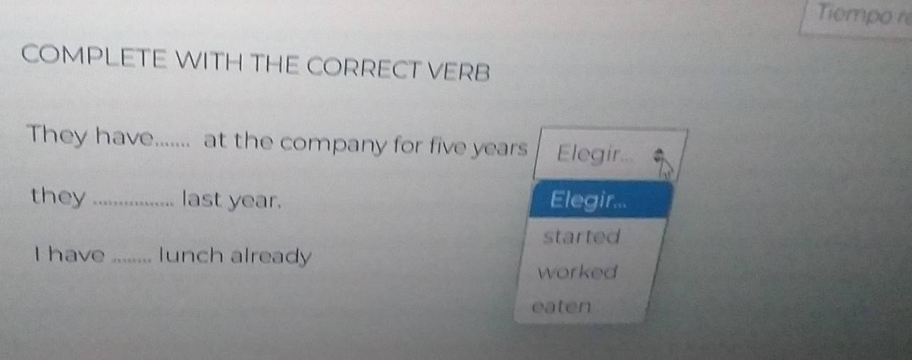 Tempo re 
COMPLETE WITH THE CORRECT VERB 
They have....... at the company for five years Elegir . 
they _last year. Elegir... 
started 
I have _ lunch already 
worked 
eaten