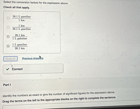 Select the conversion factors for the expression above.
Check all that apply.
 (26.1Lgasoline)/1km 
 1km/26.1Lgasoline 
 (26.1km)/1Lgalosin e 
 1Lgasoline/26.1km 
Submit Previous Answers
Correct
Part I
Identify the numbers as exact or give the number of significant figures for the expression above.
Drag the terms on the left to the appropriate blanks on the right to complete the sentence.