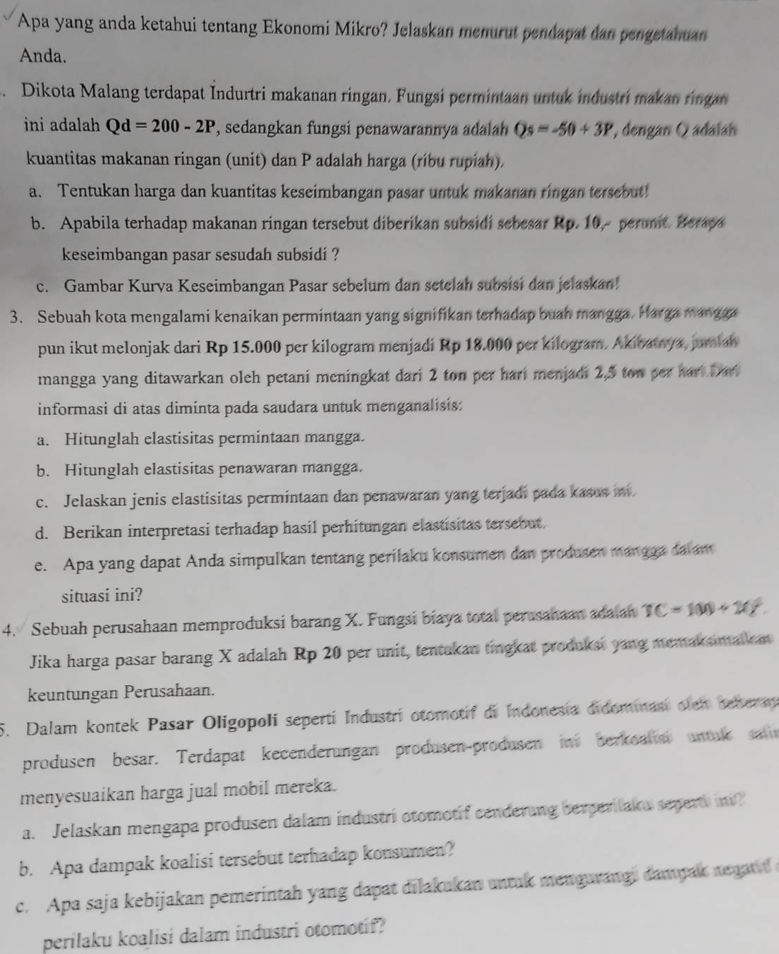 Apa yang anda ketahui tentang Ekonomi Mikro? Jelaskan menurut pendapat dan pengetahuan
Anda.
3. Dikota Malang terdapat Indurtri makanan ringan. Fungsi permintaan untuk industri makan ringan
ini adalah Qd=200-2P , sedangkan fungsi penawarannya adalah Qs=-50+3P , dengan Q adalah
kuantitas makanan ringan (unit) dan P adalah harga (ríbu rupiah).
a. Tentukan harga dan kuantitas keseimbangan pasar untuk makanan ringan tersebut!
b. Apabila terhadap makanan ringan tersebut diberikan subsidi sebesar Rp. 10, perunit. Beraya
keseimbangan pasar sesudah subsidi ?
c. Gambar Kurva Keseimbangan Pasar sebelum dan setelah subsisi dan jelaskan!
3. Sebuah kota mengalami kenaikan permintaan yang signifikan terhadap buah mangga. Harga mangga
pun ikut melonjak dari Rp 15.000 per kilogram menjadi Rp 18.000 per kilogram. Akioatrya, jumiah
mangga yang ditawarkan oleh petani meningkat dari 2 ton per hari menjadi 2,5 ton per hart Dar
informasi di atas diminta pada saudara untuk menganalisis:
a. Hitunglah elastisitas permintaan mangga.
b. Hitunglah elastisitas penawaran mangga.
c. Jelaskan jenis elastisitas permintaan dan penawaran yang terjadi pada kasus n
d. Berikan interpretasi terhadap hasil perhitungan elastisitas tersebut.
e. Apa yang dapat Anda simpulkan tentang perilaku konsumen dan produsen mangga da am
situasi ini?
4. Sebuah perusahaan memproduksi barang X. Fungsi biaya total perusanaan adaian TC=100+20°.
Jika harga pasar barang X adalah Rp 20 per unit, tentukan tingkat produkar yang memaksma i n
keuntungan Perusahaan.
5. Dalam kontek Pasar Oligopoli seperti Industri otomotif di Indonesia didominasi olen seberm
produsen besar. Terdapat kecenderungan produsen-produsen in berkoalist untak sale
menyesuaikan harga jual mobil mereka.
a. Jelaskan mengapa produsen dalam industri otomotif cenderung berperilaku sepert m?
b. Apa dampak koalisi tersebut terhadap konsumen?
c. Apa saja kebijakan pemerintah yang dapat dilakukan untuk mengurangi dampak ne g at  
perilaku koalisi dalam industri otomotif?