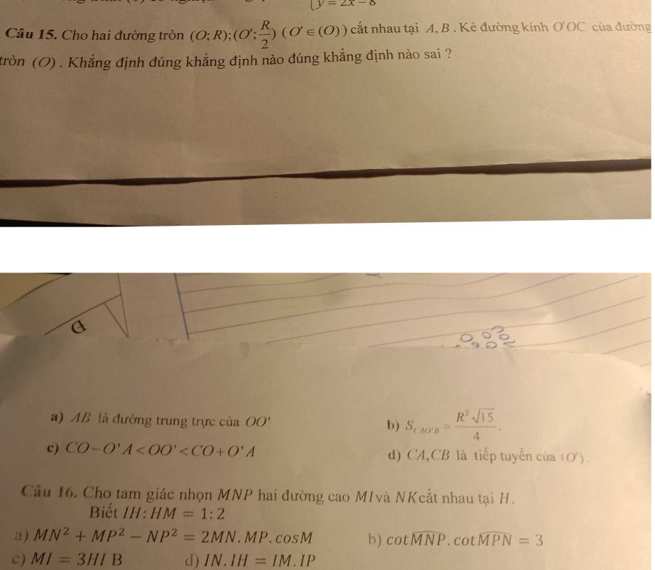 (y=2x-8
Câu 15. Cho hai đường tròn (O;R); (O'; R/2 )(O'∈ (O)) cất nhau tại A, B. Kẻ đường kính O'OC của đường
tròn (O) . Khẳng định đúng khẳng định nào đúng khẳng định nào sai ?
a) AB là đường trung trực của OO' b) S_CAO'B= R^2sqrt(15)/4 .
c) CO-O'A d) CA,CB là tiếp tuyến của (O).
Câu 16. Cho tam giác nhọn MNP hai đường cao MIvà NKcất nhau tại H.
Biết III: HM=1:2
a) MN^2+MP^2-NP^2=2MN.MP.cos M b) cot widehat MNP.cot widehat MPN=3
c) MI=3HIB d) IN.IH=IM.IP