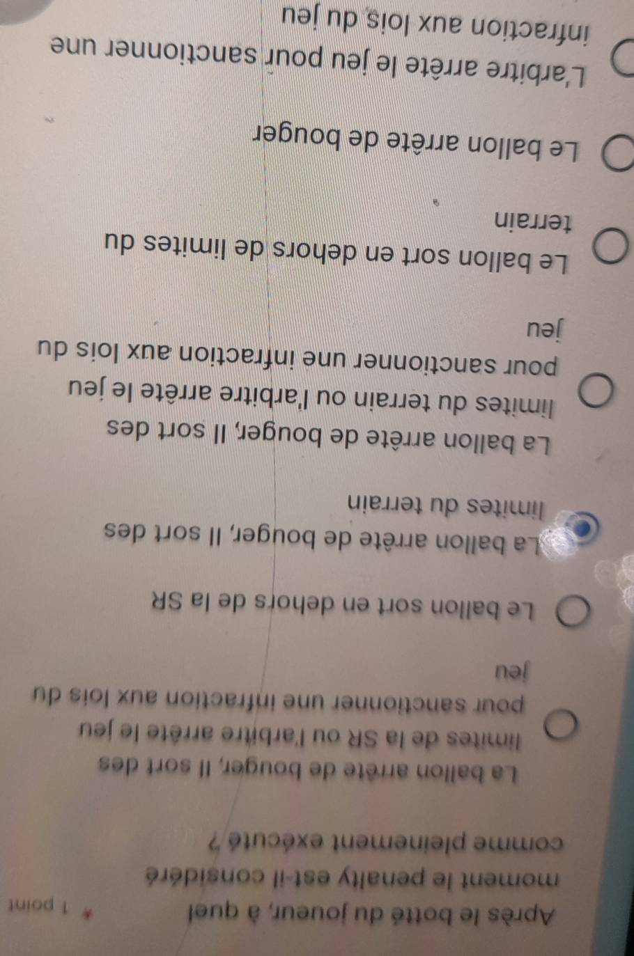 Après le botté du joueur, à quel 1 point
moment le penalty est-il considéré
comme pleinement exécuté ?
La ballon arrête de bouger, Il sort des
limites de la SR ou l'arbitre arrête le jeu
pour sanctionner une infraction aux lois du
jeu
Le ballon sort en dehors de la SR
La ballon arrête de bouger, Il sort des
limites du terrain
La ballon arrête de bouger, Il sort des
limites du terrain ou l'arbitre arrête le jeu
pour sanctionner une infraction aux lois du
jeu
Le ballon sort en dehors de limites du
terrain
Le ballon arrête de bouger
L'arbitre arrête le jeu pour sanctionner une
infraction aux lois du jeu