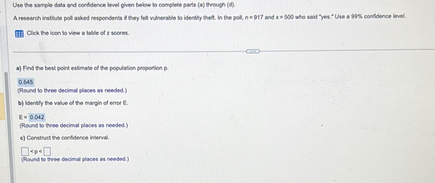 Use the sample data and confidence level given below to complete parts (a) through (d). 
A research institute poll asked respondents if they felt vulnerable to identity theft. In the poll, n=917 and x=500 who said "yes." Use a 99% confidence level. 
:: Click the icon to view a table of z scores. 
a) Find the best point estimate of the population proportion p.
0.545
(Round to three decimal places as needed.) 
b) Identify the value of the margin of error E.
E=0.042
(Round to three decimal places as needed.) 
c) Construct the confidence interval.
□
(Round to three decimal places as needed.)