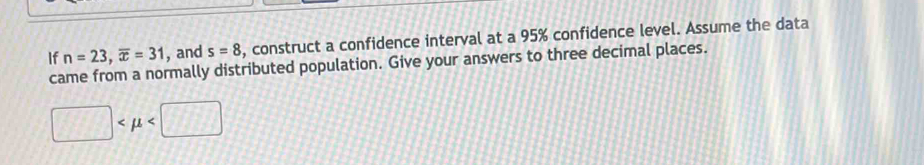 If n=23, overline x=31 , and s=8 , construct a confidence interval at a 95% confidence level. Assume the data 
came from a normally distributed population. Give your answers to three decimal places.
□